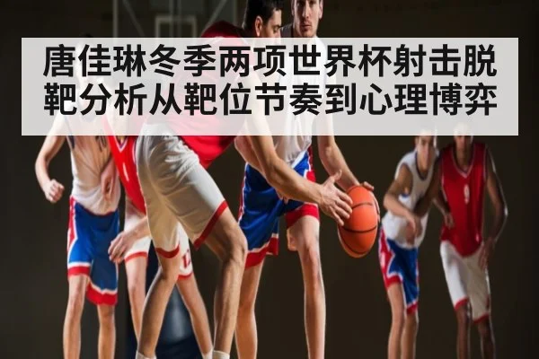 唐佳琳冬季两项世界杯射击脱靶分析从靶位节奏到心理博弈